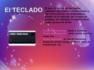 El teclado es uno de los medios
  utilizados para introducir información y
  dar instrucciones a la computadora.
  Existen en el mercado varios tipos de
  teclados, sin embargo, la mayoría tiene
  cuatro grupos de teclas.


Teclas alfanuméricas: letras y números.
Teclas de puntuación: coma, punto, punto y
coma, etc.
Teclas especiales: teclas de funciones,
teclas de control, teclas de flecha, tecla de
mayúsculas, etc.
 