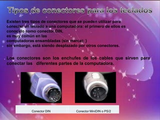 Existen tres tipos de conectores que se pueden utilizar para
conectar un teclado a una computadora: el primero de ellos es
conocido como conector DIN,
es muy común en las
computadoras ensambladas (sin marca); }
sin embargo, está siendo desplazado por otros conectores.


Los conectores son los enchufes de los cables que sirven para
conectar las diferentes partes de la computadora.




            Conector DIN           Conector MiniDIN o PS/2
 