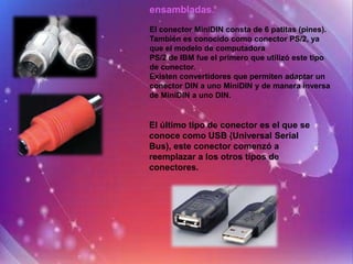 ensambladas.
El conector MiniDIN consta de 6 patitas (pines).
También es conocido como conector PS/2, ya
que el modelo de computadora
PS/2 de IBM fue el primero que utilizó este tipo
de conector.
Existen convertidores que permiten adaptar un
conector DIN a uno MiniDIN y de manera inversa
de MiniDIN a uno DIN.


El último tipo de conector es el que se
conoce como USB (Universal Serial
Bus), este conector comenzó a
reemplazar a los otros tipos de
conectores.
 