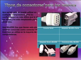 tipo serial, éste se puede utilizar en
cualquier computadora, pero su
configuración es más difícil que la de
los otros y ha sido desplazado por los
otros dos.

tipo MiniDIN (los que tienen seis pines),     Conector Serial         Adaptador MiniDIN a Serial
también conocido como conector PS/2.
Este tipo se utiliza en la mayoría de las
computadoras.


                                         Adaptador Serial a MiniDIN   Conectores DIN y MiniDIN
 