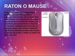 El mouse o ratón es un dispositivo
pequeño que permite señalar e
engresar información. Se le denomina
raton debido a su apariencia. Un mouse
regularmente es arrastrado sobre una
superficie plana (escritorio o mesa) el
movimiento realizado por el mouse es
reflejada dentro del monitor mediante
una flechita llamada puntero del mouse.
La acción de pulsar y soltar un botón se
denomina clic.
 