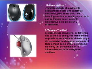. Ratones de láser.
. También detecta el movimiento
deslizándose sobre una superficie
horizontal, pero el haz de luz de
tecnología óptica se sustituye por un, lo
que se traduce en un aumento
significativo de la precisión y
sensibilidad.

3. Ratones Trackball.
se debe mover el puntero,, de tal forma
que cuando se coloque la mano encima
se pueda mover mediante el dedo pulgar,
sin necesidad de desplazar nada más ni
toda la mano como antes. Este tipo ha
sido muy útil por ejemplo en la
informatización de la navegación
marítima
 