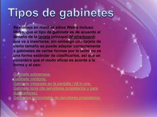 Se maneja en muchos sitios Web e incluso
libros, que el tipo de gabinete es de acuerdo al
tamaño de la tarjeta principal (Motherboard)
que va a insertarse, sin embargo una tarjeta de
cierto tamaño se puede adaptar correctamente
a gabinetes de varias formas por lo tanto no es
una forma estándar de clasificarlos, así que se
considera que el modo eficaz es acorde a la
forma y al uso:

Gabinete sobremesa.
Gabinete minitorre.
Gabinete integrado en la pantalla / All in one.
Gabinete torre (de servidores propietarios y para
duplicadoras).
Gabinetes horizontales de servidores propietarios.
 