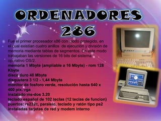 Fue el primer procesador x86 con modo protegido, en
el cual existían cuatro anillos de ejecución y división de
memoria mediante tablas de segmentos. En este modo
trabajaban las versiones de 16 bits del sistema
operativo OS/2.
memoria 1 Mbyte (ampliable a 16 Mbyte) - rom 128
Kbyte
disco duro 40 Mbyte
disquetera 3 1/2 - 1,44 Mbyte
monitor de fosforo verde, resolución hasta 640 x
400 pix. vga
instalado ms-dos 3.20
teclado español de 102 teclas (12 teclas de funcion)
puertos: rs232c, paralelo, teclado y ratón tipo ps2
instaladas tarjetas de red y modem interno
 