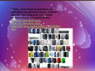 Existen otros tipos de gabinetes muy
extendidos actualmente (Case), utilizados
para albergar solamente una unidad
de disco duro ó una unidad óptica:
Case 2.5" para disco duro.
Case 3.5" para disco duro.
Case 5.25" para unidad óptica (CD/DVD/Blu-
ray).
 