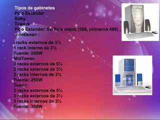 Tipos de gabinetes
Pc o Estándar
Baby
Towers
Pc o Estandar: En Pc's viejos (386, primeros 486) ,
contienen :
2racks externos de 3½
1 rack interno de 3½
Fuente: 200W
MidTower:
3 racks externos de 5¼
2 racks externos de 3½
2 racks internos de 3½
Fuente: 250W
Tower:
5 racks externos de 5¼
3 racks externos de 3½
3 racks internos de 3½
Fuente: 300W
 