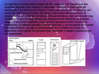 La caja lleva incorporada la fuente de alimentación y el display con los
números digitales que indican la velocidad. También el interruptor de
encendido y los botones de Reset y Turbo (este último ya en desuso), así
como los Leds de encendido, del turbo y de lectura del disco duro. El
display no es un contador de tiempo (frecuencímetro), sino un circuito muy
simple en el que los segmentos que componen los números, se pueden
apagar ó encender mediante unos puentes (jumpers) entre varios pins
(contactos). El altavoz también está incorporado, y se encuentra en la parte
delantera-inferior. La caja va acompañada de un folleto en el que se
especifica como poner los jumpers para encender o apagar cualquiera de
los segmentos.
 