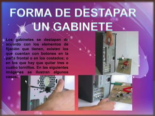 Los gabinetes se destapan de
acuerdo con los elementos de
fijación que tienen, existen los
que cuentan con botones en la
parte frontal o en los costados; o
en los que hay que quitar tres o
cuatro tornillos. En las siguientes
imágenes se ilustran algunos
casos.
 