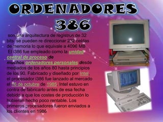 son una arquitectura de registros de 32
bits se pueden re direccionar 232 celdas
de memoria lo que equivale a 4096 MB
 El i386 fue empleado como la unidad
central de proceso de
muchos ordenadores personales desde
mediados de los años 80 hasta principios
de los 90. Fabricado y diseñado por Intel,
el procesador i386 fue lanzado al mercado
el 16 de octubre de 1985. Intel estuvo en
contra de fabricarlo antes de esa fecha
debido a que los costes de producción lo
hubieran hecho poco rentable. Los
primeros procesadores fueron enviados a
los clientes en 1986
 