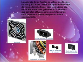 La potencia de las fuentes de voltaje oscila entre
los 200 y 400 watts. Todas son aproximadamente
del mismo tamaño físico, pero las mejores son
las de 400 watts para gabinetes ATX, debido a
que permiten el funcionamiento de todos los
componentes al mismo tiempo con menor
calentamiento.
 