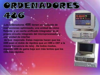 Fabricado y diseñado por Intel, el
 Los ordenadores 486 tienen i386conjunto de al mercado
                    procesador un fue lanzado
instrucciones optimizado, una unidad1985. Intel estuvo en
                    el 16 de octubre de de cómo
flotante y un cache unificado integrados en elesa fecha
                    contra de fabricarlo antes de
                    debido a que los costes de producción lo
propio circuito integrado del microprocesador y
                    hubieran hecho poco rentable. Los
una unidad de interfaz
 de bus mejorada. Estas mejoras hacen que losenviados a
                    primeros procesadores fueron
i486 sean el doble de rápidos que un i386 e i387 amodo,
                    los clientes en 1986. Del mismo la
                    las placas base para ordenadores basados
misma frecuencia de reloj . De todos modos,
algunos i486 de gama el i386 eran al principio muy elaboradas
                    en baja son más lentos que los
i386 más rápidos. y caras, pero con el tiempo su diseño se
                    racionalizó.
 