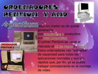 este ordenador es de quinta
generación
con arquitectura x producidos
por Intel Corporation.
El primer Pentium se lanzó al
mercado el 22 de marzo de 1993
Estos ordenadores van “sobrados”
de capacidad para todas las
aplicaciones normales y son tan
rápidos que, por fin, ya se puede
trabajar cómodamente en el montaje
de vídeo.
 