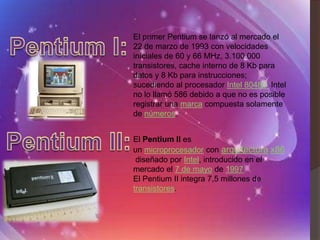 El primer Pentium se lanzó al mercado el
22 de marzo de 1993 con velocidades
iníciales de 60 y 66 MHz, 3.100.000
transistores, cache interno de 8 Kb para
datos y 8 Kb para instrucciones;
sucediendo al procesador Intel 80486. Intel
no lo llamó 586 debido a que no es posible
registrar una marca compuesta solamente
de números.


El Pentium II es
un microprocesador con arquitectura x86
 diseñado por Intel, introducido en el
mercado el 7 de mayo de 1997
El Pentium II integra 7,5 millones de
transistores.
 