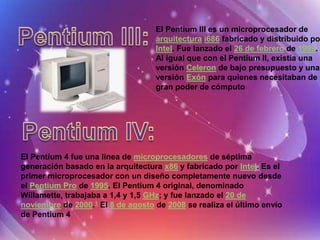 El Pentium III es un microprocesador de
                                   arquitectura i686 fabricado y distribuido po
                                   Intel. Fue lanzado el 26 de febrero de 1999.
                                   Al igual que con el Pentium II, existía una
                                   versión Celeron de bajo presupuesto y una
                                   versión Exón para quienes necesitaban de
                                   gran poder de cómputo




El Pentium 4 fue una línea de microprocesadores de séptima
generación basado en la arquitectura x86 y fabricado por Intel. Es el
primer microprocesador con un diseño completamente nuevo desde
el Pentium Pro de 1995. El Pentium 4 original, denominado
Willamette, trabajaba a 1,4 y 1,5 GHz; y fue lanzado el 20 de
noviembre de 2000.1 El 8 de agosto de 2008 se realiza el último envío
de Pentium 4
 