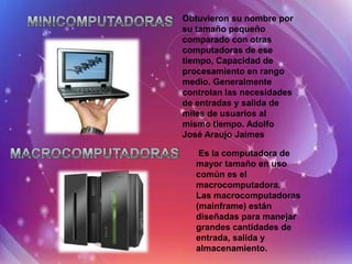 Obtuvieron su nombre por
su tamaño pequeño
comparado con otras
computadoras de ese
tiempo, Capacidad de
procesamiento en rango
medio. Generalmente
controlan las necesidades
de entradas y salida de
miles de usuarios al
mismo tiempo. Adolfo
José Araujo Jaimes

    Es la computadora de
   mayor tamaño en uso
   común es el
   macrocomputadora.
   Las macrocomputadoras
   (mainframe) están
   diseñadas para manejar
   grandes cantidades de
   entrada, salida y
   almacenamiento.
 