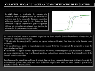 CARACTERISTICAS DE LA CURVA DE MAGNETIZACION DE UN MATERIALCARACTERISTICAS DE LA CURVA DE MAGNETIZACION DE UN MATERIAL
La histéresis es  la  tendencia  de  un material a 
conservar  una  de  sus propiedades,  en  ausencia  del 
estímulo  que  la  ha  generado.  Podemos  encontrar 
diferentes  manifestaciones  de  este  fenómeno.  Por 
extensión  se  aplica  a  fenómenos  que  no  dependen 
sólo de las circunstancias actuales, sino también de 
cómo se ha llegado a esas circunstancias.
La histéresis es  la  tendencia  de  un material a 
conservar  una  de  sus propiedades,  en  ausencia  del 
estímulo  que  la  ha  generado.  Podemos  encontrar 
diferentes  manifestaciones  de  este  fenómeno.  Por 
extensión  se  aplica  a  fenómenos  que  no  dependen 
sólo de las circunstancias actuales, sino también de 
cómo se ha llegado a esas circunstancias.
La curva de histéresis muestra la curva de magnetización de un material. Sea cual sea el material específico, la 
forma tiene características similares.
Al  principio,  la  magnetización  requiere  un  mayor  esfuerzo  eléctrico.  Este  intervalo  es  la  llamada  zona 
reversible.
En un determinado punto, la magnetización se produce de forma proporcional. En ese punto se inicia la 
denominada zona lineal.
Finalmente, se llega un instante a partir del cual, por mucha fuerza magnética que induzcamos al material, 
ya no se magnetiza más. Este es el llamado punto de inducción de saturación, que determina el inicio de la 
llamada zona de saturación.
Para la grabación magnética analógica de sonido hay que tener en cuenta la curva de histéresis. La señal de 
audio hay que grabarla solo en la zona lineal de la cinta magnética de audio, de modo contrario, por arriba o 
por abajo, sufriría deformaciones.
La curva de histéresis muestra la curva de magnetización de un material. Sea cual sea el material específico, la 
forma tiene características similares.
Al  principio,  la  magnetización  requiere  un  mayor  esfuerzo  eléctrico.  Este  intervalo  es  la  llamada  zona 
reversible.
En un determinado punto, la magnetización se produce de forma proporcional. En ese punto se inicia la 
denominada zona lineal.
Finalmente, se llega un instante a partir del cual, por mucha fuerza magnética que induzcamos al material, 
ya no se magnetiza más. Este es el llamado punto de inducción de saturación, que determina el inicio de la 
llamada zona de saturación.
Para la grabación magnética analógica de sonido hay que tener en cuenta la curva de histéresis. La señal de 
audio hay que grabarla solo en la zona lineal de la cinta magnética de audio, de modo contrario, por arriba o 
por abajo, sufriría deformaciones.
 