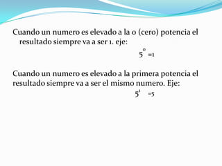 Cuando un numero es elevado a la 0 (cero) potencia el resultado siempre va a ser 1. eje:                                                               50=1Cuando un numero es elevado a la primera potencia el resultado siempre va a ser el mismo numero. Eje:                                                            51=5