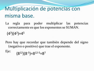 Multiplicación de potencias con misma base.La regla para poder multiplicar las potencias correctamente es que los exponentes se SUMAN.Pero hay que recordar que también depende del signo (negativo o positivo) que trae el exponente.Eje:(43)(42)=45(812)(8-5)=812-5=87