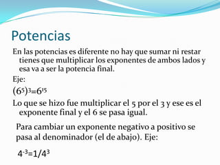 PotenciasEn las potencias es diferente no hay que sumar ni restar tienes que multiplicar los exponentes de ambos lados y esa va a ser la potencia final.Eje:(65)3=615Lo que se hizo fue multiplicar el 5 por el 3 y ese es el exponente final y el 6 se pasa igual.Para cambiar un exponente negativo a positivo se pasa al denominador (el de abajo). Eje:4-3=1/43