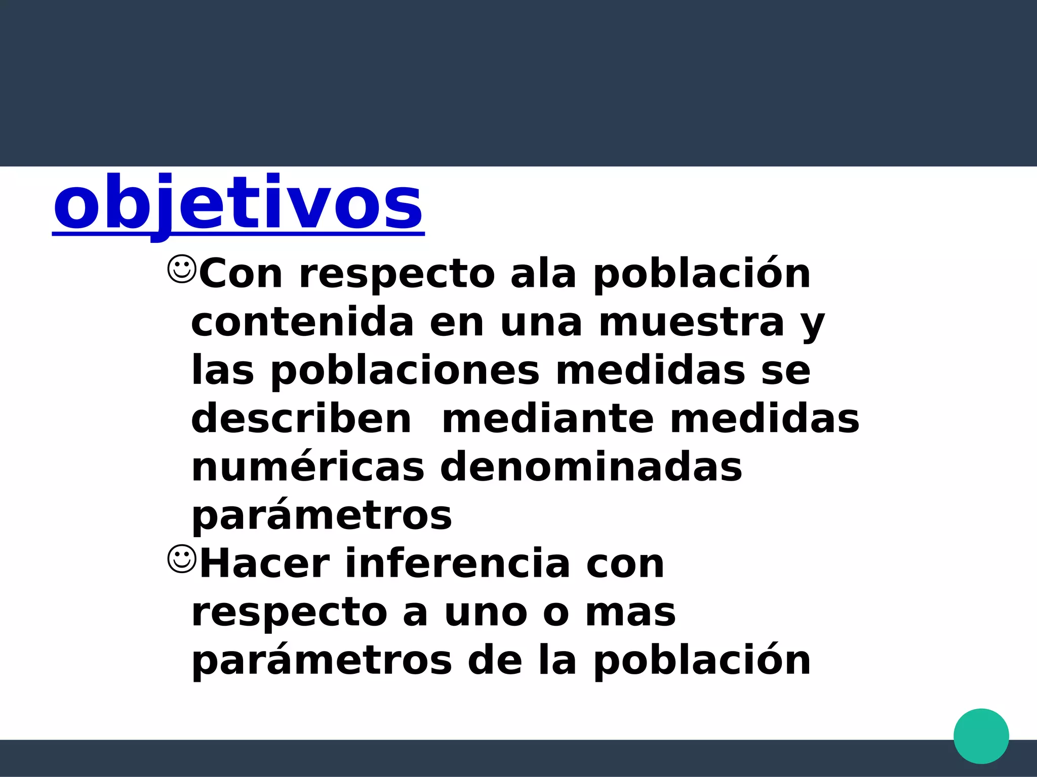 objetivos
Con respecto ala población
contenida en una muestra y
las poblaciones medidas se
describen mediante medidas
numéricas denominadas
parámetros
Hacer inferencia con
respecto a uno o mas
parámetros de la población
