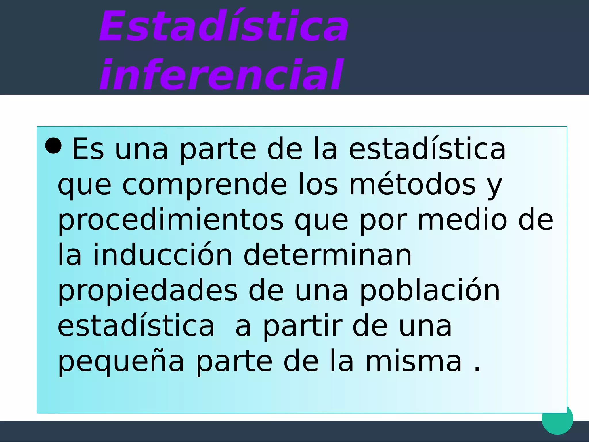 Estadística
inferencial
Es una parte de la estadística
que comprende los métodos y
procedimientos que por medio de
la inducción determinan
propiedades de una población
estadística a partir de una
pequeña parte de la misma .