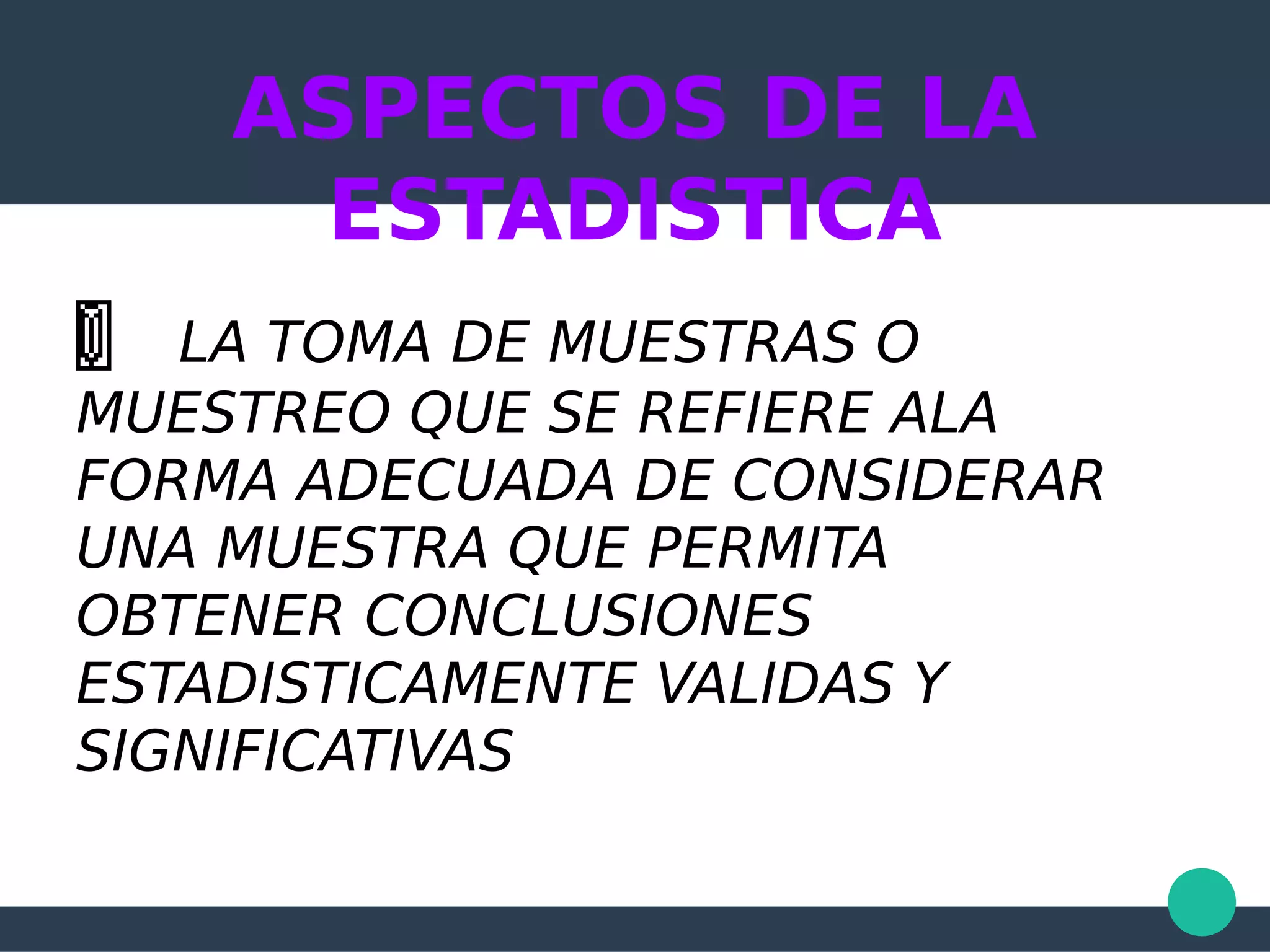 ASPECTOS DE LA
ESTADISTICA
LA TOMA DE MUESTRAS O
MUESTREO QUE SE REFIERE ALA
FORMA ADECUADA DE CONSIDERAR
UNA MUESTRA QUE PERMITA
OBTENER CONCLUSIONES
ESTADISTICAMENTE VALIDAS Y
SIGNIFICATIVAS