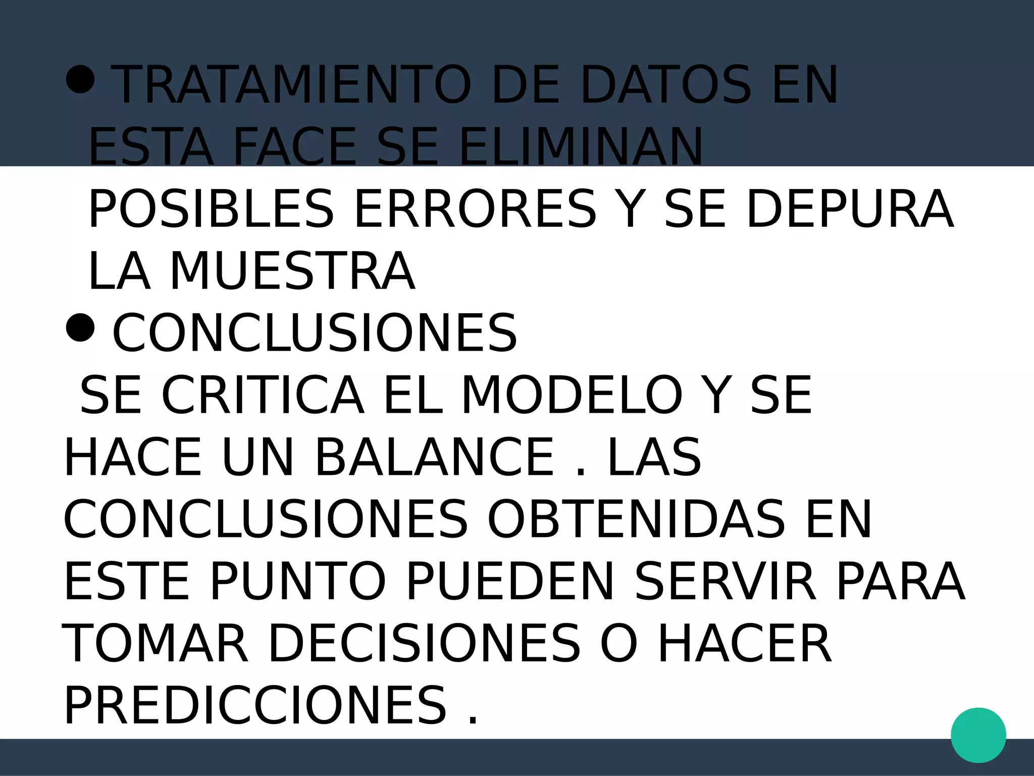 TRATAMIENTO DE DATOS EN
ESTA FACE SE ELIMINAN
POSIBLES ERRORES Y SE DEPURA
LA MUESTRA
CONCLUSIONES
SE CRITICA EL MODELO Y SE
HACE UN BALANCE . LAS
CONCLUSIONES OBTENIDAS EN
ESTE PUNTO PUEDEN SERVIR PARA
TOMAR DECISIONES O HACER
PREDICCIONES .
