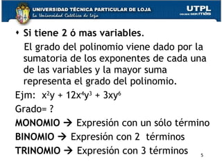 Si tiene 2 ó mas variables . El grado del polinomio viene dado por la sumatoria de los exponentes de cada una de las variables y la mayor suma representa el grado del polinomio. Ejm:  x 2 y + 12x 4 y 3  + 3xy 6  Grado= ?  MONOMIO     Expresión con un sólo término BINOMIO     Expresión con 2  términos TRINOMIO     Expresión con 3 términos 