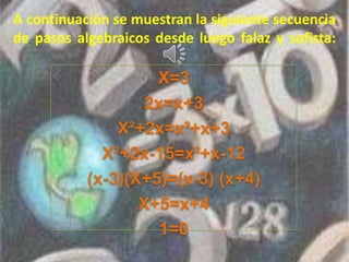 A continuación se muestran la siguiente secuencia
de pasos algebraicos desde luego falaz y sofista:
X=3
2x=x+3
X²+2x=x²+x+3
X²+2x-15=x²+x-12
(x-3)(X+5)=(x-3) (x+4)
X+5=x+4
1=0