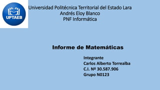 Universidad Politécnica Territorial del Estado Lara
Andrés Eloy Blanco
PNF Informática
Informe de Matemáticas
Integrante
Carlos Alberto Torrealba
C.I. Nº 30.587.906
Grupo N0123
 