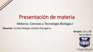 Presentación de materia
Materia: Ciencias y Tecnología Biología I
Docente: Yuridia Edwiges Grijalva Mungarro
Grupos: 1A y 1B
Secundaría
 