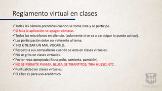 Reglamento virtual en clases
Todas las cámara prendidas cuando se tome lista y se participe.
Si falla la aplicación se apagan cámaras.
Todos los micrófonos en silencio. (solamente si se va a participar lo puede activar).
Las participación debe ser referente al tema.
 NO UTILIZAR UN MAL VOCABLO.
Respeto a sus compañeros cuando se esta en clases virtuales.
No se grita en clases virtuales.
Portar ropa apropiada (Blusa polo, camiseta, pantalón).
NO SE PERMITE PIJAMA, BLUSA DE TIRANTITOS, TIRA HUESO, ETC.
Puntualidad en clases virtuales.
El Chat es para uso académico.
 