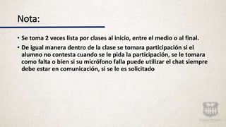 Nota:
• Se toma 2 veces lista por clases al inicio, entre el medio o al final.
• De igual manera dentro de la clase se tomara participación si el
alumno no contesta cuando se le pida la participación, se le tomara
como falta o bien si su micrófono falla puede utilizar el chat siempre
debe estar en comunicación, si se le es solicitado
 