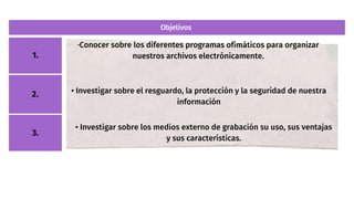 Objetivos
2.
1.
·Conocer sobre los diferentes programas ofimáticos para organizar
nuestros archivos electrónicamente.
3.
• Investigar sobre el resguardo, la protección y la seguridad de nuestra
información
• Investigar sobre los medios externo de grabación su uso, sus ventajas
y sus características.
 