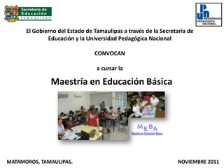 El Gobierno del Estado de Tamaulipas a través de la Secretaria de
              Educación y la Universidad Pedagógica Nacional

                                CONVOCAN

                                 a cursar la

               Maestría en Educación Básica




MATAMOROS, TAMAULIPAS.                                          NOVIEMBRE 2011
 