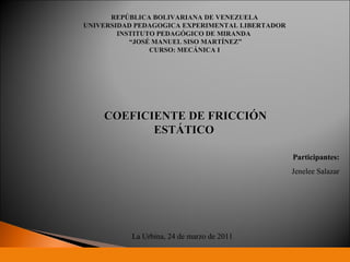 REPÚBLICA BOLIVARIANA DE VENEZUELA UNIVERSIDAD PEDAGOGICA EXPERIMENTAL LIBERTADOR INSTITUTO PEDAGÓGICO DE MIRANDA  “ JOSÉ MANUEL SISO MARTÍNEZ” CURSO: MECÁNICA I COEFICIENTE DE FRICCIÓN ESTÁTICO  Participantes: Jenelee Salazar La Urbina, 24 de marzo de 2011 