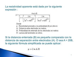 La resistividad aparente está dada por la siguiente
expresión :




Si la distancia enterrada (B) es pequeña comparada con la
distancia de separación entre electrodos (A). O sea A > 20B,
la siguiente fórmula simplificada se puede aplicar:



                                                         9
 