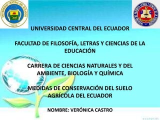 UNIVERSIDAD CENTRAL DEL ECUADOR
FACULTAD DE FILOSOFÍA, LETRAS Y CIENCIAS DE LA
EDUCACIÓN
CARRERA DE CIENCIAS NATURALES Y DEL
AMBIENTE, BIOLOGÍA Y QUÍMICA
MEDIDAS DE CONSERVACIÓN DEL SUELO
AGRÍCOLA DEL ECUADOR
NOMBRE: VERÓNICA CASTRO
 
