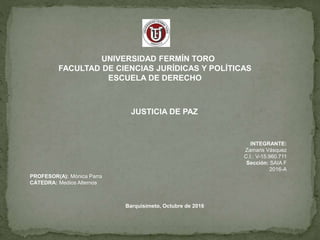 UNIVERSIDAD FERMÍN TORO
FACULTAD DE CIENCIAS JURÍDICAS Y POLÍTICAS
ESCUELA DE DERECHO
JUSTICIA DE PAZ
PROFESOR(A): Mónica Parra
CÁTEDRA: Medios Alternos
INTEGRANTE:
Zamaris Vásquez
C.I.: V-15.960.711
Sección: SAIA F
2016-A
Barquisimeto, Octubre de 2016
 