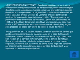 PROVEEDORES EN INTERNET : Son los proveedores de servicios de
comercio que manejan los detalles de transacciones procesadas con tarjeta
de crédito, entre comerciantes, bancos emisores y proveedores de cuentas
de comercio. Los operadores de páginas Web normalmente deben abrir, en
primer lugar, sus propias Cuentas de Comercio antes de contratar los
servicios de procesamiento de tarjetas de crédito. Entre algunos de los
proveedores mas reconocidos se encuentra CyberCash, desarrollado en
1994 por CyberCash Corporation, constituye un mecanismo de pago muy
similar a SET, que ofrece a los comerciantes una solución rápida y segura
para procesos los pagos con tarjeta de crédito a través de internet

Al igual que en SET, el usuario necesita utilizar un software de cartera que
reside permanentemente en su máquina, como en el caso de Microsoft
Wallet o de carteras propietarias de casas de medios de pago o bancos o
bien residen en el servidor de CyberCash, como la cartera de InstaBuy
Desde el punto de vista del cliente, esta estrategia le concede mahyor
seguridad, al implicar que su numero de tarjeta nunca llega a se conocido
por el comerciante, sino solamente por el servidos de CyberCash y por
supuesto, por los bancos participantes
 