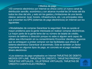 Medios de pago
El comercio electrónico por Internet se ofrece como un nuevo canal de
distribución sencillo, económico y con alcance mundial las 24 horas del día
todos los días del año, y esto sin los gastos y limitaciones de una tienda
clásica: personal, local, horario, infraestructura, etc. Los principales retos
que presentan los EPS (sistemas de pago electrónicos) en Internet son los
siguientes:

Modalidades de compras Garantizar la seguridad. Este es quizás el
mayor problema para la gente interesada en realizar compras electrónicas.
La mayor parte de la gente teme dar su número de tarjeta de crédito,
número de teléfono o dirección porque no sabe si alguien será capaz de
utilizar esa información sin su consentimiento Encontrar clientes y negocios
que se arriesguen a probar comprar con las facilidades que ofrece el
sistema electrónico Garantizar el anonimato. Este es también un factor
importante en algunos tipos de pago, en concreto en el pago mediante
dinero electrónico

Los sistemas de pago empleados en Internet TARJETAS DE DEBITO,
MEDIOS OFF-LINE, TARJETAS DE CREDITO, TARJETAS PREPAGO,
TARJETAS VIRTUALES, VILLETERAS VIRTUALES, TARJETAS DE
CREDITO CUENTA ELECTRONICA
 