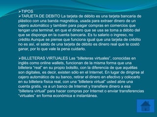 TIPOS
TARJETA DE DEBITO La tarjeta de débito es una tarjeta bancaria de
plástico con una banda magnética, usada para extraer dinero de un
cajero automático y también para pagar compras en comercios que
tengan una terminal, en que el dinero que se usa se toma a débito del
que se disponga en la cuenta bancaria. Es tu salario o ingreso, no
crédito Aunque se piense que funciona igual que una tarjeta de crédito
no es así, el saldo de una tarjeta de débito es dinero real que te costó
ganar, por lo que vale la pena cuidarlo.

BILLETERAS VIRTUALES Las “billeteras virtuales”, conocidas en
inglés como online wallets, funcionan de la misma forma que una
billetera “real” en su propio bolsillo, con la diferencia de que aquéllas
son digitales, es decir, existen sólo en el Internet. En lugar de dirigirse al
cajero automático de su banco, retirar el dinero en efectivo y colocarlo
en su billetera física real, con una “billetera virtual” usted abre una
cuenta gratis, va a un banco de Internet y transfiere dinero a esa
“billetera virtual” para hacer compras por Internet o enviar transferencias
“virtuales” en forma económica e instantánea.
 