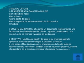 MEDIOS OFFLINE
TRANSFERENCIA BANCARIA ONLINE
Comodidad del hogar
Ahorra tiempo
Ahorra gasto del papel
Ahorra espacios de almacenamiento de documentos
Inmediata

BOLETO BANCARIO El sitio emite un documento representando una
factura con los antecedentes del cliente , logística, producto etc., vía
internet, este es impreso y pagado en los bancos

EFECTIVO Habilite esta opción de pago si su empresa cobra la
operación al momento de entregar el producto o servicio.
Los pagos offline implican que el propietario de la tienda tarde en
recibir su dinero y el cliente, también tarde en recibir su producto, ya que
el propietario de la tienda no mandará el producto hasta entonces.
 