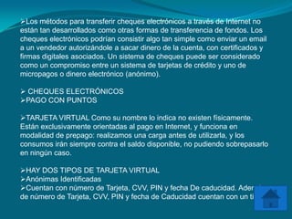 Los métodos para transferir cheques electrónicos a través de Internet no
están tan desarrollados como otras formas de transferencia de fondos. Los
cheques electrónicos podrían consistir algo tan simple como enviar un email
a un vendedor autorizándole a sacar dinero de la cuenta, con certificados y
firmas digitales asociados. Un sistema de cheques puede ser considerado
como un compromiso entre un sistema de tarjetas de crédito y uno de
micropagos o dinero electrónico (anónimo).

 CHEQUES ELECTRÓNICOS
PAGO CON PUNTOS

TARJETA VIRTUAL Como su nombre lo indica no existen físicamente.
Están exclusivamente orientadas al pago en Internet, y funciona en
modalidad de prepago: realizamos una carga antes de utilizarla, y los
consumos irán siempre contra el saldo disponible, no pudiendo sobrepasarlo
en ningún caso.

HAY DOS TIPOS DE TARJETA VIRTUAL
Anónimas Identificadas
Cuentan con número de Tarjeta, CVV, PIN y fecha De caducidad. Además
de número de Tarjeta, CVV, PIN y fecha de Caducidad cuentan con un titular.
 