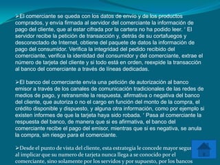 El comerciante se queda con los datos de envío y de los productos
comprados, y envía firmada al servidor del comerciante la información de
pago del cliente, que al estar cifrada por la cartera no ha podido leer. El
servidor recibe la petición de transacción y, detrás de su cortafuegos y
desconectado de Internet, obtiene del paquete de datos la información de
pago del consumidor. Verifica la integridad del pedido recibido del
comerciante, verifica la identidad del consumidor y del comerciante, extrae el
número de tarjeta del cliente y si todo está en orden, reexpide la transacción
al banco del comerciante a través de líneas dedicadas.

El banco del comerciante envía una petición de autorización al banco
emisor a través de los canales de comunicación tradicionales de las redes de
medios de pago, y retransmite la respuesta, afirmativa o negativa del banco
del cliente, que autoriza o no el cargo en función del monto de la compra, el
crédito disponible y dispuesto, y alguna otra información, como por ejemplo si
existen informes de que la tarjeta haya sido robada. Pasa al comerciante la
respuesta del banco, de manera que si es afirmativa, el banco del
comerciante recibe el pago del emisor, mientras que si es negativa, se anula
la compra, sin riesgo para el comerciante.

Desde el punto de vista del cliente, esta estrategia le concede mayor seguridad,
al implicar que su numero de tarjeta nunca llega a se conocido por el
comerciante, sino solamente por los servidos y por supuesto, por los bancos
 