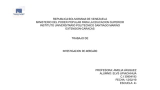 REPUBLICA BOLIVARIANA DE VENEZUELA
MINISTERIO DEL PODER POPULAR PARA LA EDUCACION SUPERIOR
INSTITUTO UNIVERSITARIO POLITECNICO SANTIAGO MARIÑO
EXTENSION-CARACAS
TRABAJO DE
INVESTIGACION DE MERCADO
PROFESORA: AMELIA VASQUEZ
ALUMNO: ELVS UPIACHIHUA
C.I 30904193
FECHA: 12/02/19
ESCUELA: 45
 