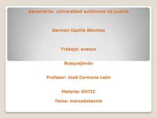 Benemérita universidad autónoma de puebla

German Capilla Sánchez

Trabajo: ensayo
Bosquejando
Profesor: José Carmona León
Materia: DHTIC
Tema: mercadotecnia

 