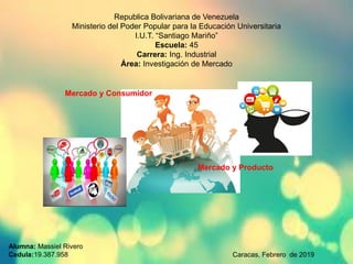 Republica Bolivariana de Venezuela
Ministerio del Poder Popular para la Educación Universitaria
I.U.T. “Santiago Mariño”
Escuela: 45
Carrera: Ing. Industrial
Área: Investigación de Mercado
Mercado y Consumidor
Mercado y Producto
Alumna: Massiel Rivero
Cedula:19.387.958 Caracas, Febrero de 2019
 