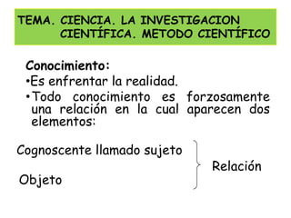 TEMA. CIENCIA. LA INVESTIGACION
      CIENTÍFICA. METODO CIENTÍFICO

 Conocimiento:
 •Es enfrentar la realidad.
 •Todo conocimiento es forzosamente
  una relación en la cual aparecen dos
  elementos:

Cognoscente llamado sujeto
                             Relación
Objeto
 