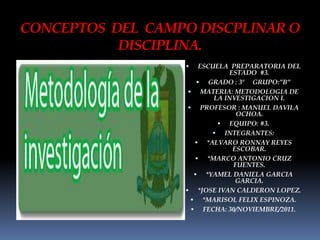 CONCEPTOS DEL CAMPO DISCPLINAR O
           DISCIPLINA.
                      ESCUELA PREPARATORIA DEL
                               ESTADO #3.
                       GRADO : 3º GRUPO:”B”
                    MATERIA: METODOLOGIA DE
                           LA INVESTIGACION I.
                    PROFESOR : MANUEL DAVILA
                                 OCHOA.
                             EQUIPO: #3.
                           INTEGRANTES:
                      *ALVARO RONNAY REYES
                                ESCOBAR.
                      *MARCO ANTONIO CRUZ
                                FUENTES.
                      *YAMEL DANIELA GARCIA
                                 GARCIA.
                   *JOSE IVAN CALDERON LOPEZ.
                     *MARISOL FELIX ESPINOZA.
                     FECHA: 30/NOVIEMBRE/2011.
 